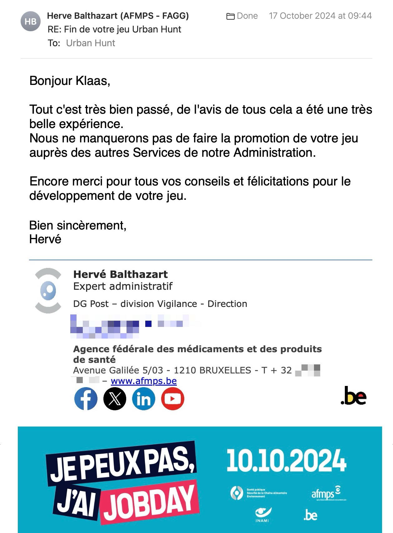 Een reactie over het stadsspel Urban Hunt van Hervé Balthazart: Bonjour Klaas,
Tout c'est très bien passé, de l'avis de tous cela a été une très belle expérience.
Nous ne manquerons pas de faire la promotion de votre jeu auprès des autres Services de notre Administration.
Encore merci pour tous vos conseils et félicitations pour le développement de votre jeu.
Amicalement,
Hervé
Hervé Balthazart
Expert administratif
