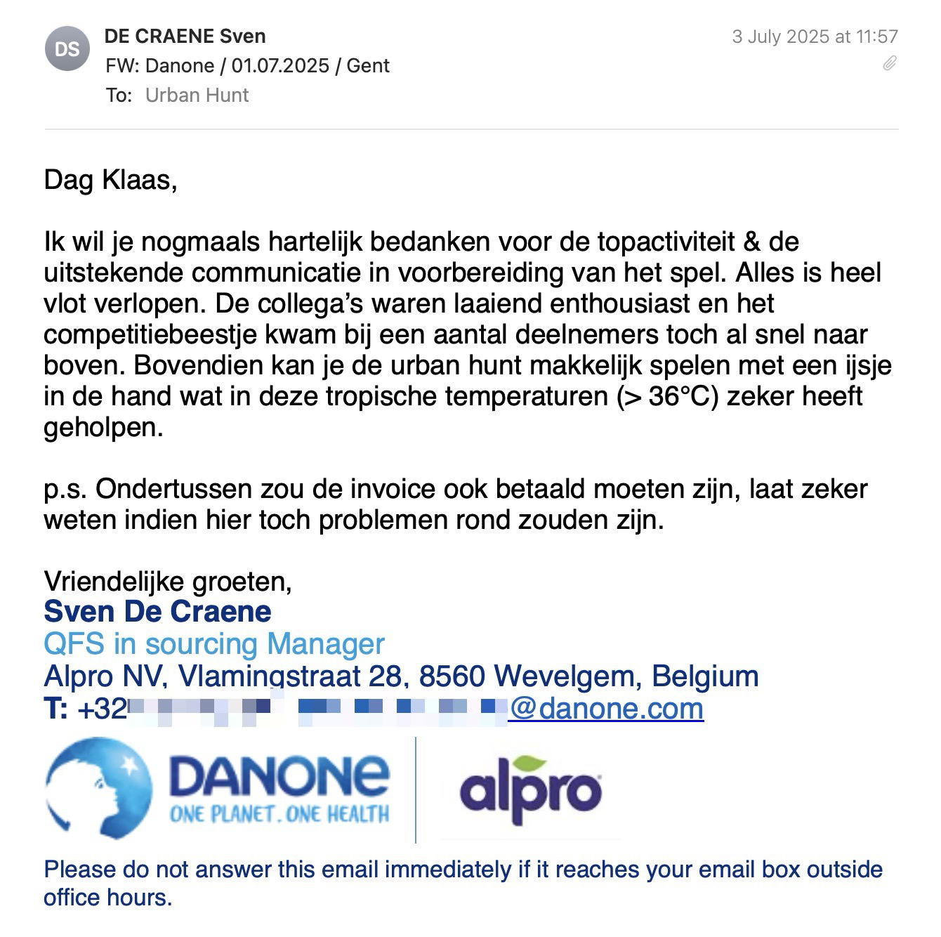 Een reactie over het stadsspel Urban Hunt van Sven De Craene: Dag Klaas,
Ik wil je nogmaals hartelijk bedanken voor de topactiviteit & de uitstekende communicatie in voorbereiding van het spel. Alles is heel vlot verlopen. De collega’s waren laaiend enthousiast en het competitiebeestje kwam bij een aantal deelnemers toch al snel naar boven. Bovendien kan je de urban hunt makkelijk spelen met een ijsje in de hand wat in deze tropische temperaturen (> 36°C) zeker heeft geholpen.
p.s. Ondertussen zou de invoice ook betaald moeten zijn, laat zeker weten indien hier toch problemen rond zouden zijn.
Vriendelijke groeten,
Sven De Craene
QFS in sourcing Manager
Alpro NV, Vlamingstraat 28, 8560 Wevelgem, Belgium