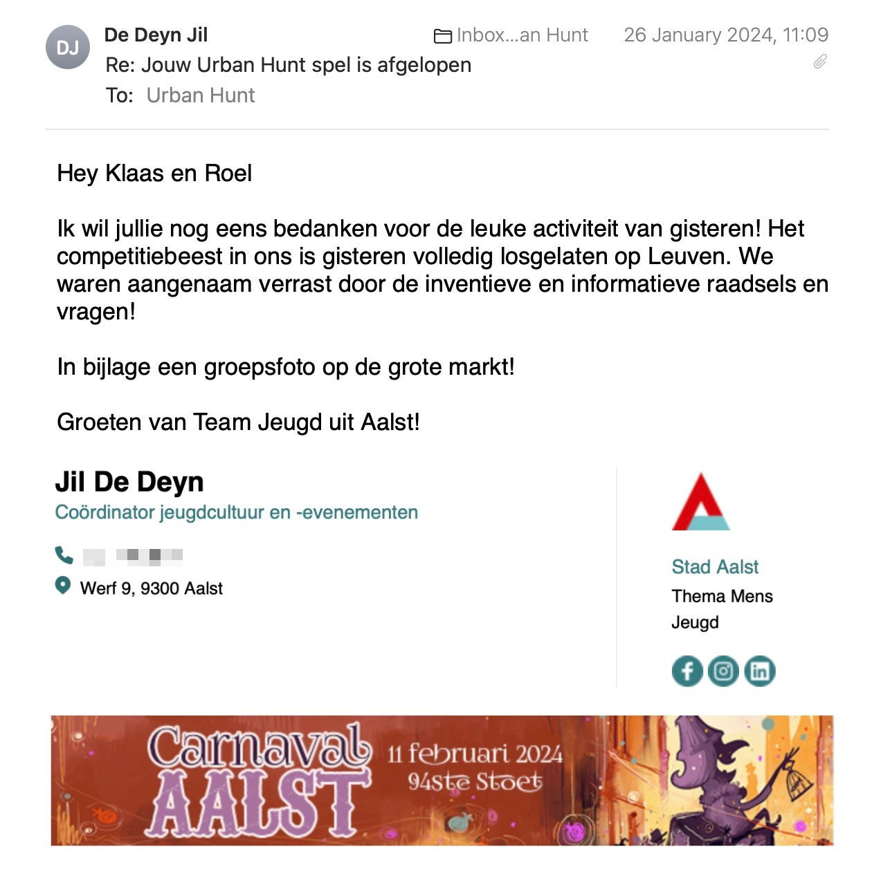 Een reactie over het stadsspel Urban Hunt van Jil De Deyn: Hey Klaas en Roel

Ik wil jullie nog eens bedanken voor de leuke activiteit van gisteren! Het competitiebeest in ons is gisteren volledig losgelaten op Leuven. We waren aangenaam verrast door de inventieve en informatieve raadsels en vragen! 

In bijlage een groepsfoto op de grote markt!

Groeten van Team Jeugd uit Aalst!
