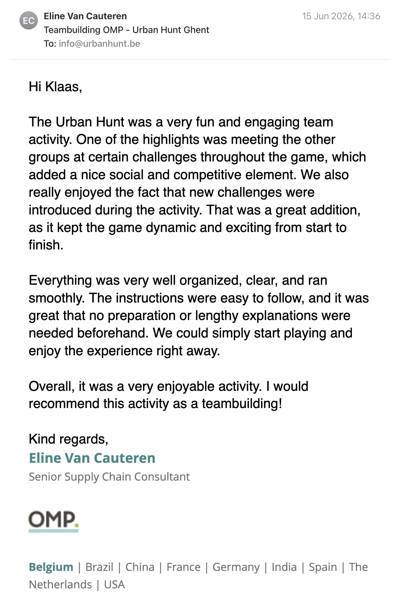 Een reactie over het stadsspel Urban Hunt van Eline Van Cauteren: Hi Klaas,

The Urban Hunt was a very fun and engaging team activity. One of the highlights was meeting the other groups at certain challenges throughout the game, which added a nice social and competitive element. We also really enjoyed the fact that new challenges were introduced during the activity. That was a great addition, as it kept the game dynamic and exciting from start to finish.

Everything was very well organized, clear, and ran smoothly. The instructions were easy to follow, and it was great that no preparation or lengthy explanations were needed beforehand. We could simply start playing and enjoy the experience right away.

Overall, it was a very enjoyable activity. I would recommend this activity as a teambuilding!
 
Kind regards,

Eline Van Cauteren