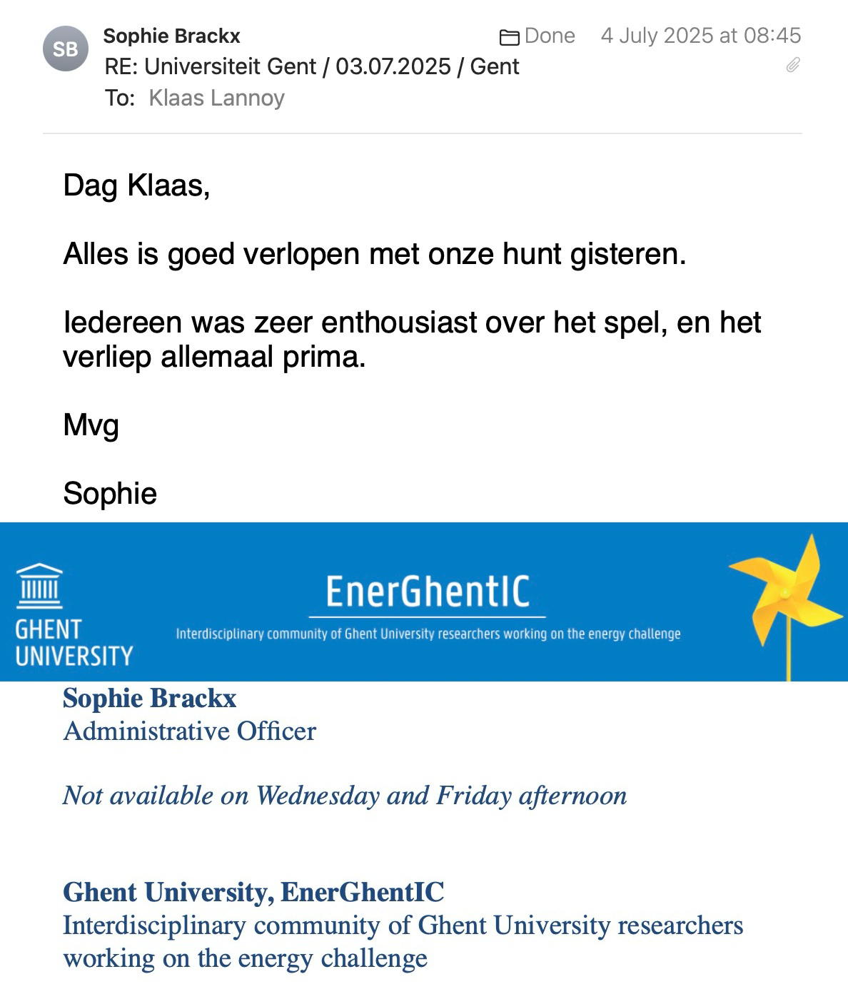 Een reactie over het stadsspel Urban Hunt van Sophie Brackx: Dag Klaas,
 
Alles is goed verlopen met onze hunt gisteren.
 
Iedereen was zeer enthousiast over het spel, en het verliep allemaal prima.
 
Mvg
 
Sophie

Sophie Brackx
Administrative Officer
 
Not available on Wednesday and Friday afternoon

Ghent University, EnerGhentIC
Interdisciplinary community of Ghent University researchers working on the energy challenge
https://www.energhentic.be/