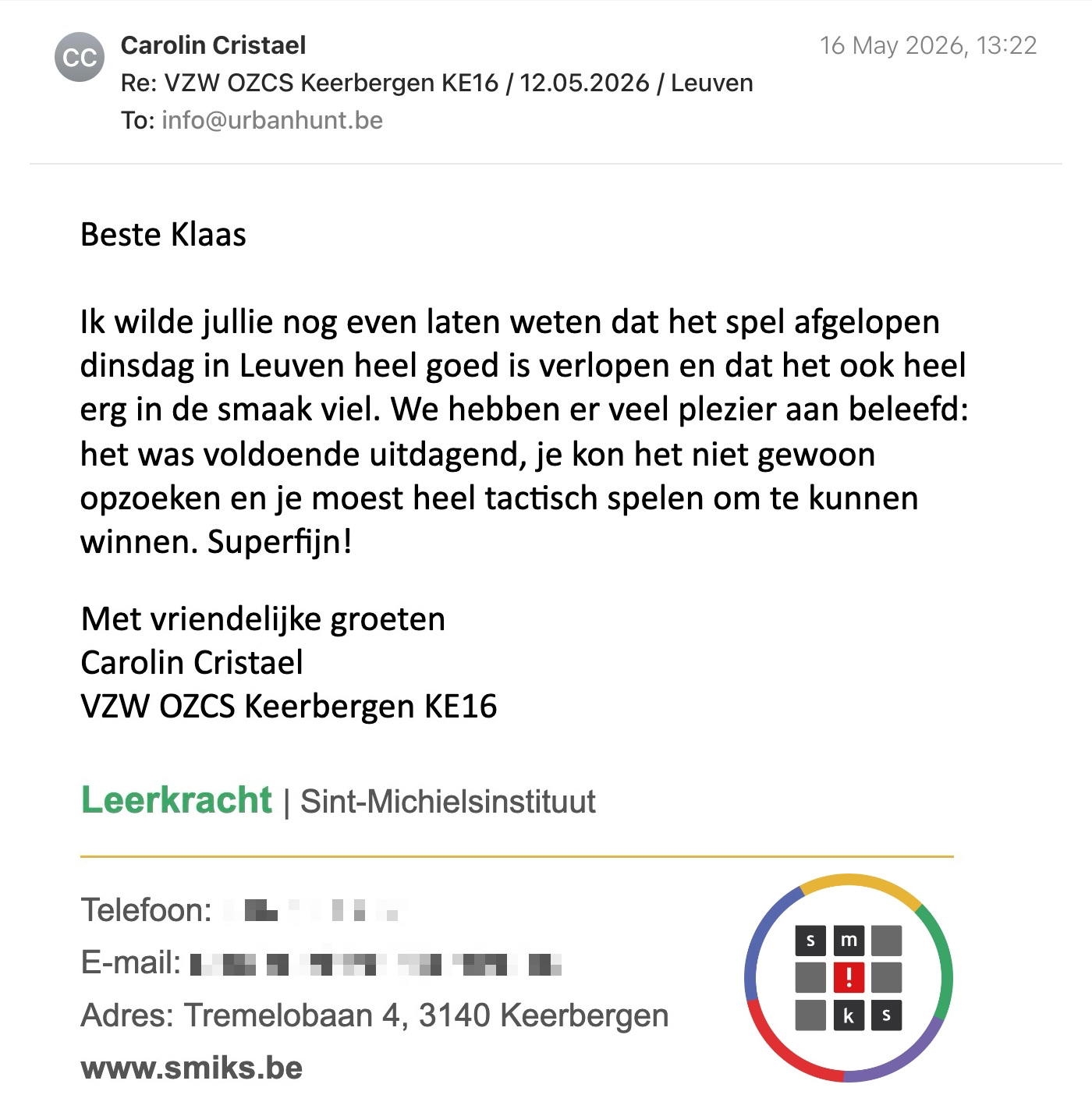 Een reactie over het stadsspel Urban Hunt van Carolin Cristael: Beste Klaas

Ik wilde jullie nog even laten weten dat het spel afgelopen dinsdag in Leuven heel goed is verlopen en dat het ook heel erg in de smaak viel. We hebben er veel plezier aan beleefd: het was voldoende uitdagend, je kon het niet gewoon opzoeken en je moest heel tactisch spelen om te kunnen winnen. Superfijn!

Groetjes
Carolin