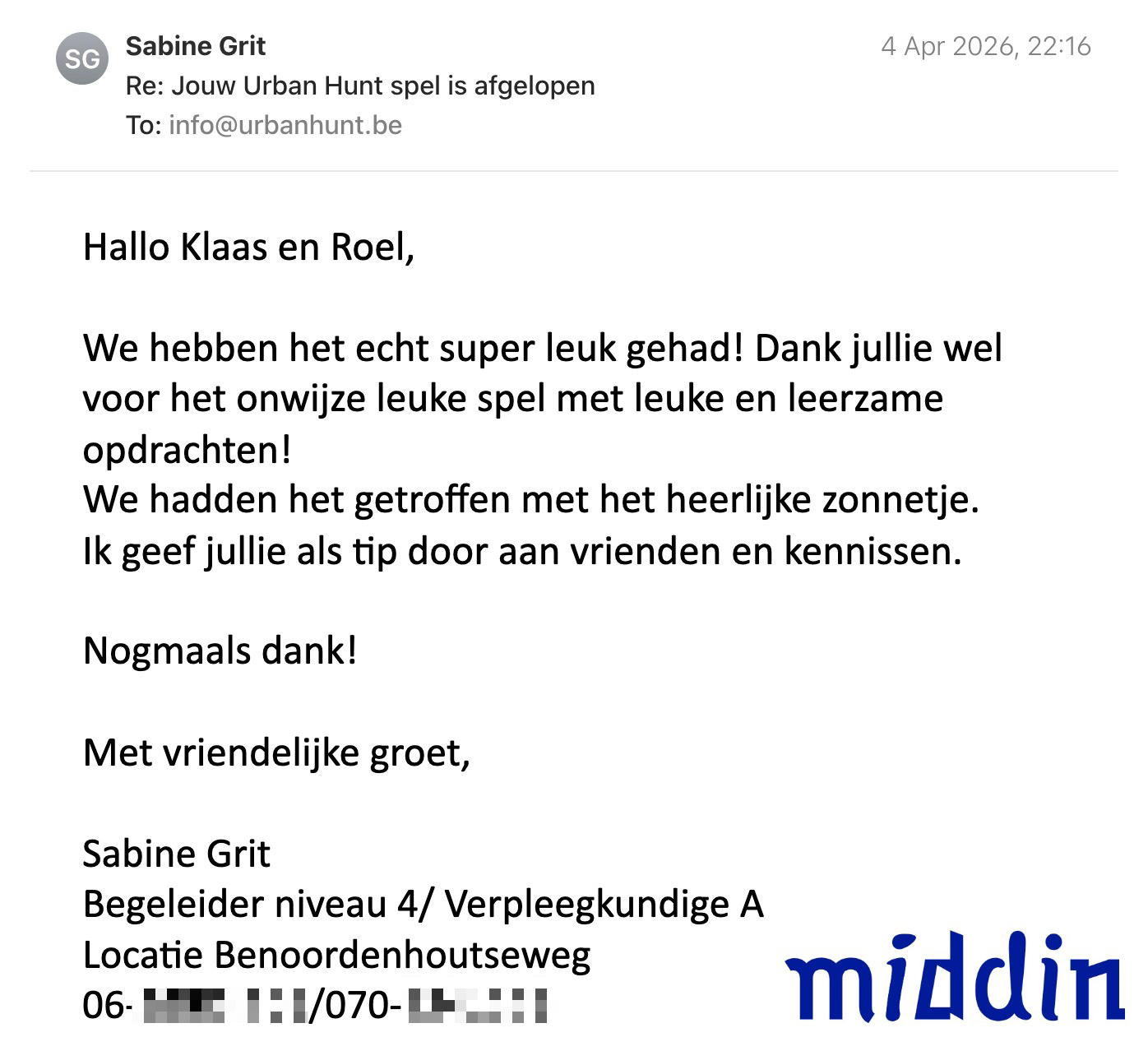 Een reactie over het stadsspel Urban Hunt van Sabine Grit: Hallo Klaas en Roel,

We hebben het echt super leuk gehad! Dank jullie wel voor het onwijze leuke spel met leuke en leerzame opdrachten!
We hadden het getroffen met het heerlijke zonnetje. 
Ik geef jullie als tip door aan vrienden en kennissen.

Nogmaals dank!

Met vriendelijke groet,

Sabine Grit
Begeleider niveau 4/ Verpleegkundige A
Locatie Benoordenhoutseweg