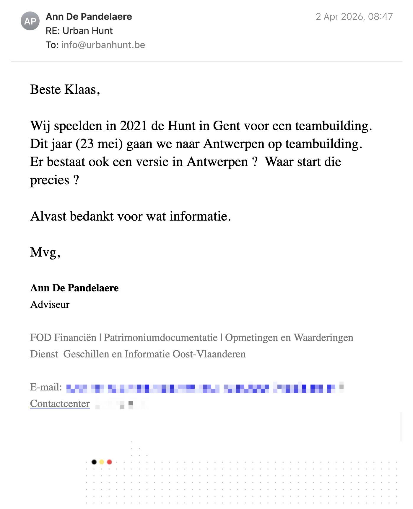 Een reactie over het stadsspel Urban Hunt van Ann De Pandelaere: Beste Klaas,

Wij speelden in 2021 de Hunt in Gent voor een teambuilding.  Dit jaar (23 mei) gaan we naar Antwerpen op teambuilding. 

Er bestaat ook een versie in Antwerpen ?  Waar start die precies ? 

Alvast bedankt voor wat informatie.

Mvg,


Ann De Pandelaere
Adviseur

FOD Financiën | Patrimoniumdocumentatie | Opmetingen en Waarderingen
Dienst  Geschillen en Informatie Oost-Vlaanderen