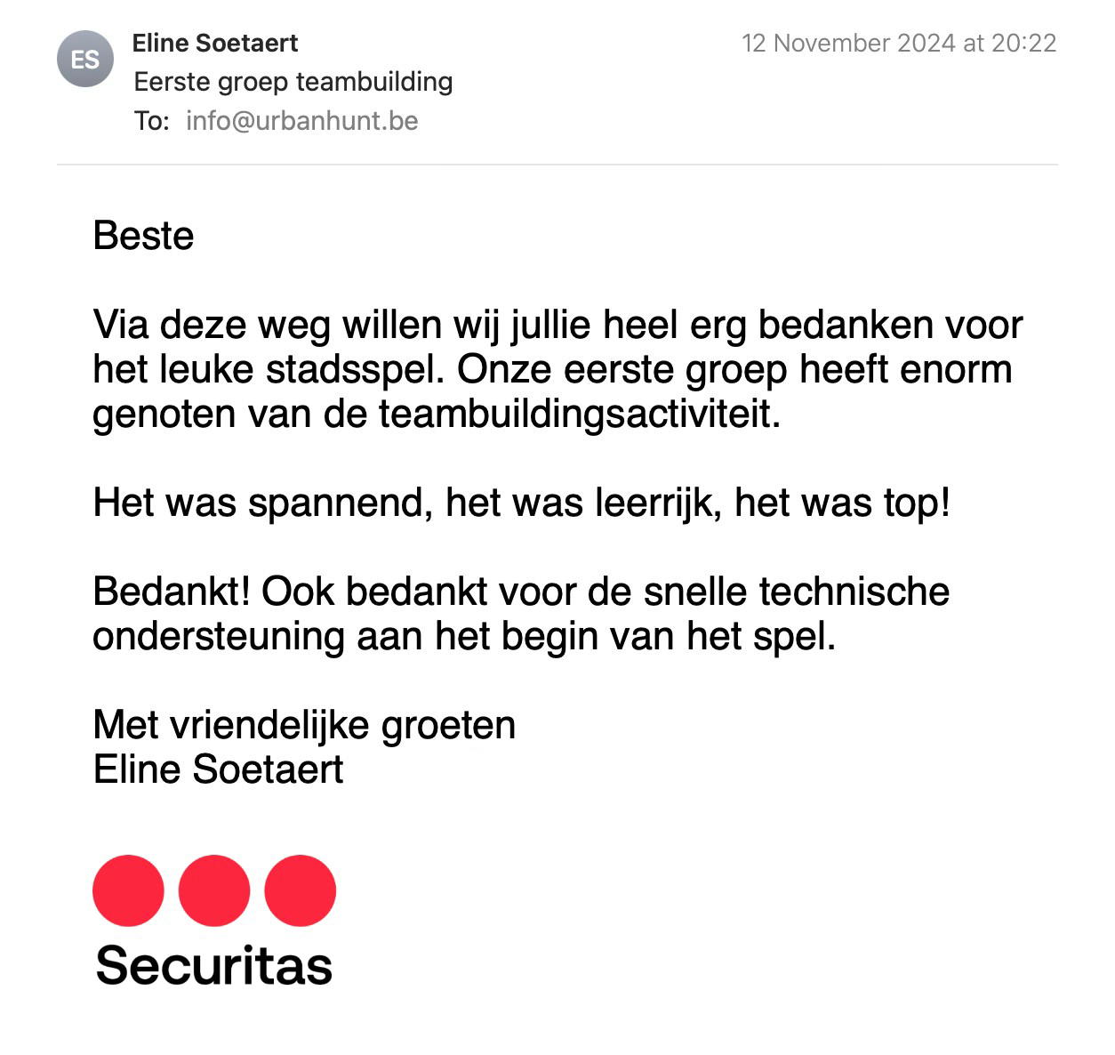 Een reactie over het stadsspel Urban Hunt van Eline Soetaert: Beste

Via deze weg willen wij jullie heel erg bedanken voor het leuke stadsspel. Onze eerste groep heeft enorm genoten van de teambuildingsactiviteit.

Het was spannend, het was leerrijk, het was top!

Bedankt! Ook bedankt voor de snelle technische ondersteuning aan het begin van het spel.

Met vriendelijke groeten 
Eline Soetaert (Securitas)