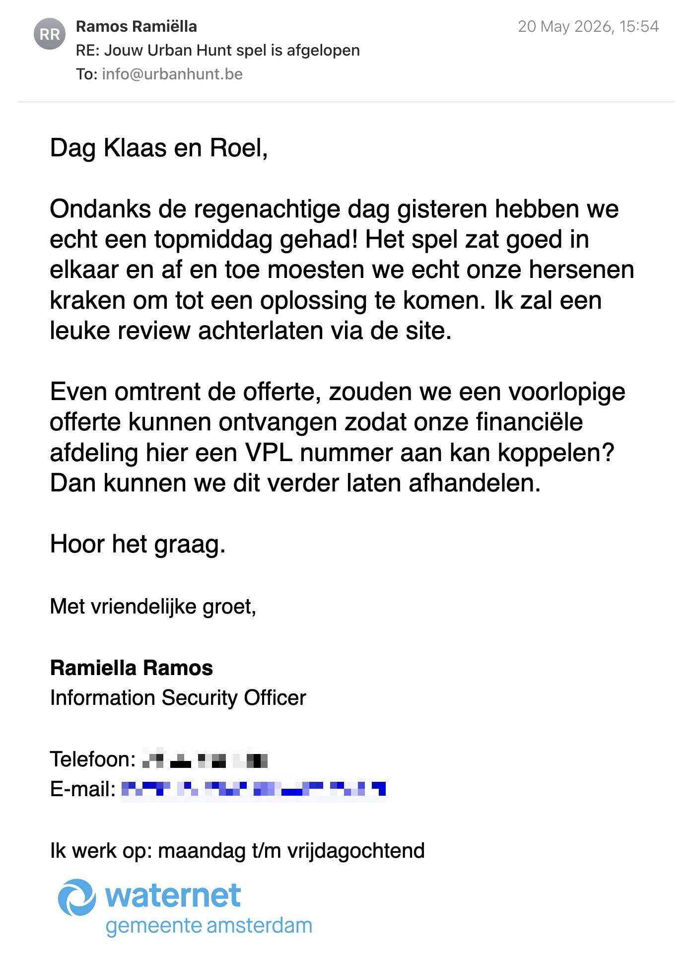 Een reactie over het stadsspel Urban Hunt van Ramiella Ramos: Dag Klaas en Roel,
Ondanks de regenachtige dag gisteren hebben we echt een topmiddag gehad! Het spel zat goed in elkaar en af en toe moesten we echt onze hersenen kraken om tot een oplossing te komen. Ik zal een leuke review achterlaten via de site.
Even omtrent de offerte, zouden we een voorlopige offerte kunnen ontvangen zodat onze financiële afdeling hier een VPL nummer aan kan koppelen? Dan kunnen we dit verder laten afhandelen.
Hoor het graag.
Met vriendelijke groet,
Ramiella Ramos