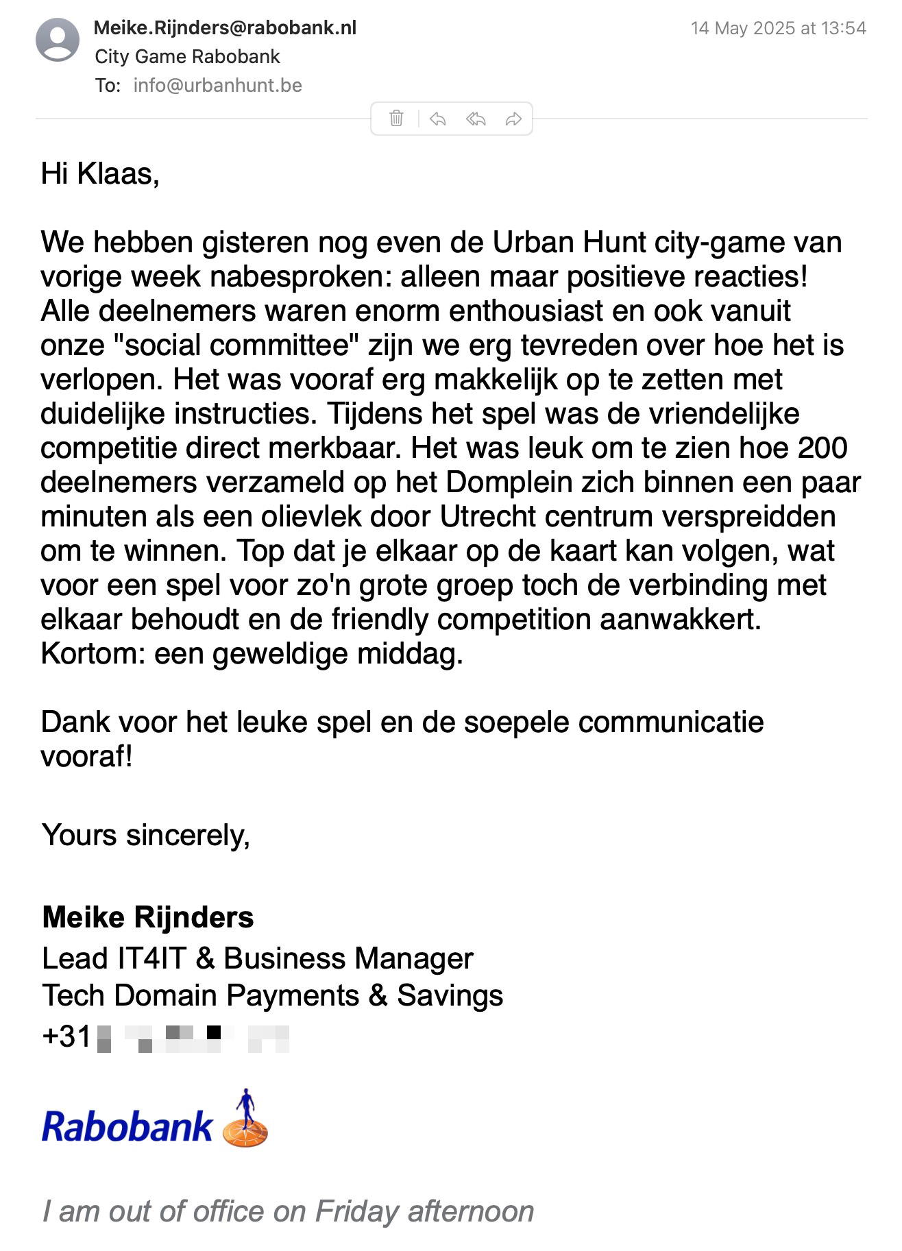 Een reactie over het stadsspel Urban Hunt van Meike Rijnders: Hi Klaas,
We hebben gisteren nog even de Urban Hunt city-game van vorige week nabesproken: alleen maar positieve reacties! Alle deelnemers waren enorm enthousiast en ook vanuit onze "social committee" zijn we erg tevreden over hoe het is verlopen. Het was vooraf erg makkelijk op te zetten met duidelijke instructies. Tijdens het spel was de vriendelijke competitie direct merkbaar. Het was leuk om te zien hoe 200 deelnemers verzameld op het Domplein zich binnen een paar minuten als een olievlek door Utrecht centrum verspreidden om te winnen. Top dat je elkaar op de kaart kan volgen, wat voor een spel voor zo'n grote groep toch de verbinding met elkaar behoudt en de friendly competition aanwakkert. Kortom: een geweldige middag.
Dank voor het leuke spel en de soepele communicatie vooraf!
Yours sincerely,
M. Rijnders