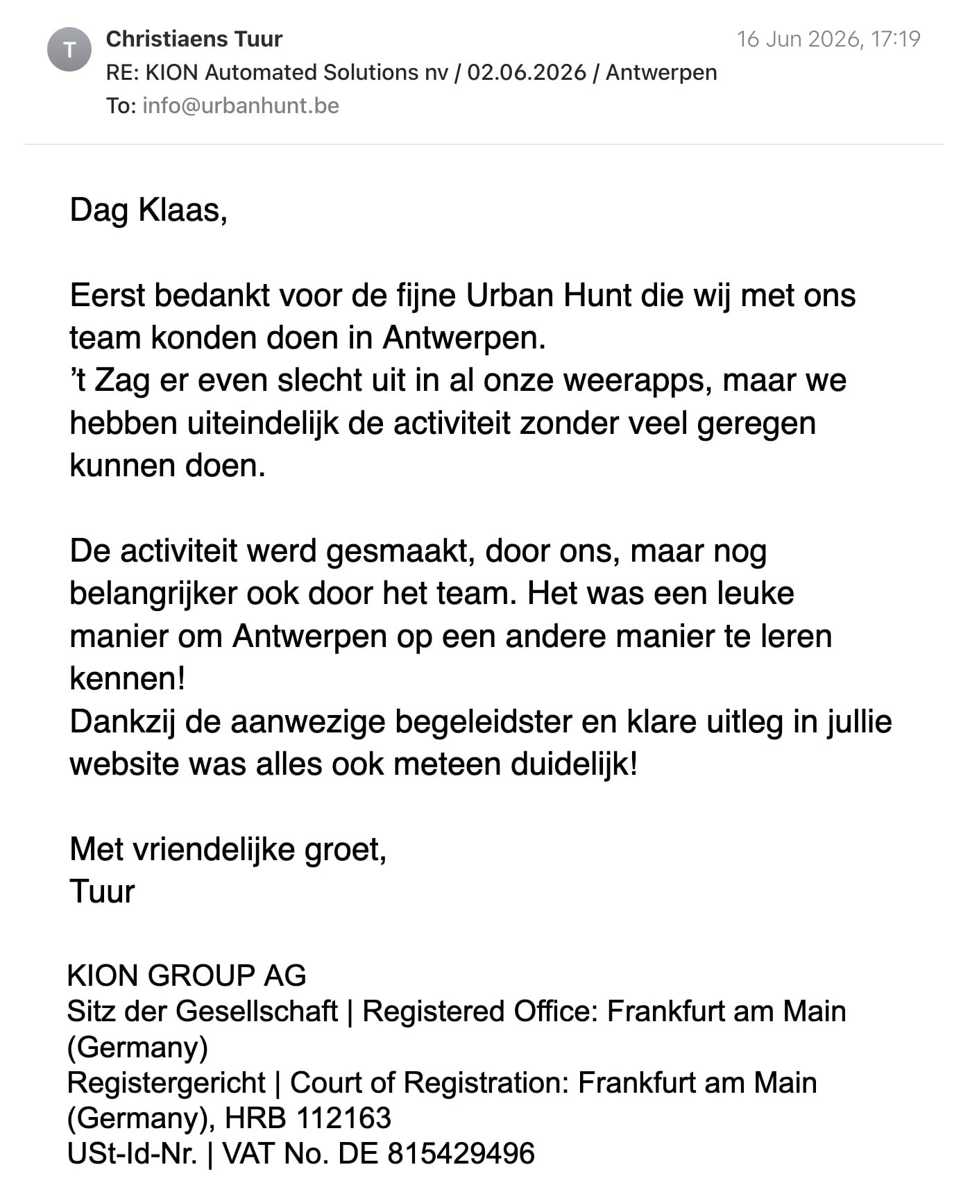 Een reactie over het stadsspel Urban Hunt van Tuur: Dag Klaas,

Eerst bedankt voor de fijne Urban Hunt die wij met ons team konden doen in Antwerpen.

’t Zag er even slecht uit in al onze weerapps, maar we hebben uiteindelijk de activiteit zonder veel geregen kunnen doen.

De activiteit werd gesmaakt, door ons, maar nog belangrijker ook door het team. Het was een leuke manier om Antwerpen op een andere manier te leren kennen!
Dankzij de aanwezige begeleidster en klare uitleg in jullie website was alles ook meteen duidelijk! 

Met vriendelijke groet,

Tuur