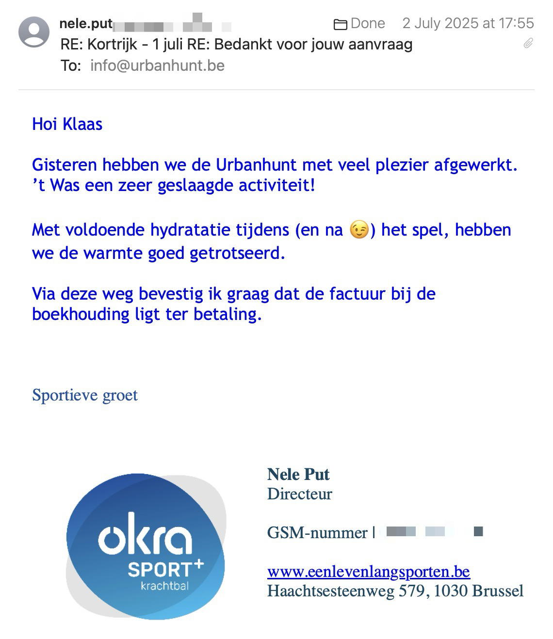 Een reactie over het stadsspel Urban Hunt van Nele Put: Hoi Klaas
 
Gisteren hebben we de Urbanhunt met veel plezier afgewerkt.
’t Was een zeer geslaagde activiteit!
 
Met voldoende hydratatie tijdens (en na 😉) het spel, hebben we de warmte goed getrotseerd.
 
Via deze weg bevestig ik graag dat de factuur bij de boekhouding ligt ter betaling.

Sportieve groet
 
Nele Put
Directeur