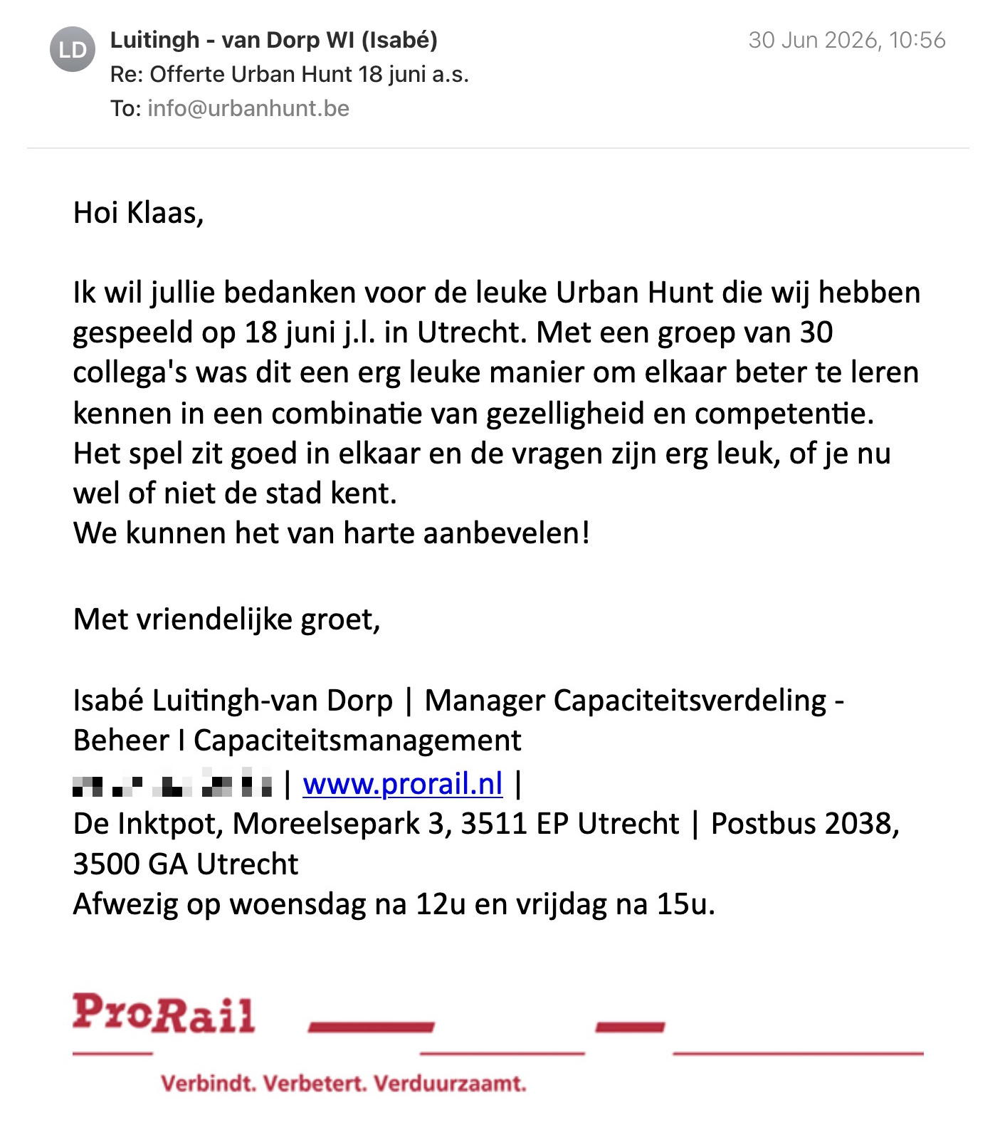 Een reactie over het stadsspel Urban Hunt van Isabé Van Dorp: Hoi Klaas,
Ik wil jullie bedanken voor de leuke Urban Hunt die wij hebben gespeeld op 18 juni j.l. in Utrecht. Met een groep van 30 collega's was dit een erg leuke manier om elkaar beter te leren kennen in een combinatie van gezelligheid en competentie. Het spel zit goed in elkaar en de vragen zijn erg leuk, of je nu wel of niet de stad kent.
We kunnen het van harte aanbevelen!
Hartelijke groet, Isabé