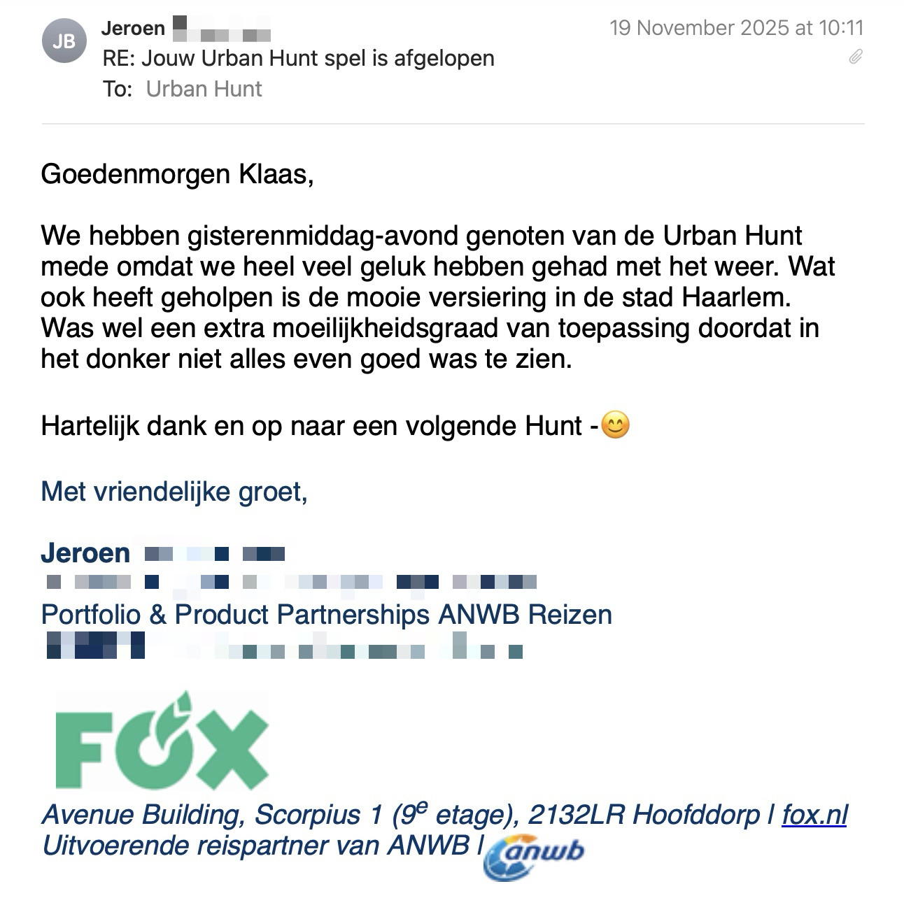 Een reactie over het stadsspel Urban Hunt van Jeroen: Goedenmorgen Klaas,
 
We hebben gisterenmiddag-avond genoten van de Urban Hunt mede omdat we heel veel geluk hebben gehad met het weer. Wat ook heeft geholpen is de mooie versiering in de stad Haarlem.
Was wel een extra moeilijkheidsgraad van toepassing doordat in het donker niet alles even goed was te zien.
 
Hartelijk dank en op naar een volgende Hunt -😊
 
Met vriendelijke groet,

Jeroen