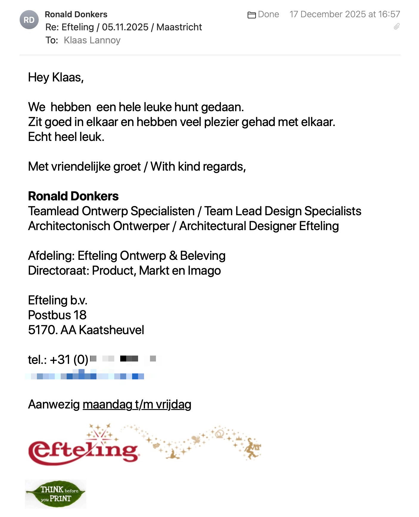 Een reactie over het stadsspel Urban Hunt van Ronald Donkers: Hey Klaas,
We hebben een hele leuke hunt gedaan.
Zit goed in elkaar en hebben veel plezier gehad met elkaar.
Echt heel leuk.
Met vriendelijke groet / With kind regards,
Ronald Donkers
Teamlead Ontwerp Specialisten / Team Lead Design Specialists
Architectonisch Ontwerper / Architectural Designer Efteling
Afdeling: Efteling Ontwerp & Beleving
Directoraat: Product, Markt en Imago
Efteling b.v.
Postbus 18
5170. AA Kaatsheuvel
Aanwezig maandag t/m vrijdag