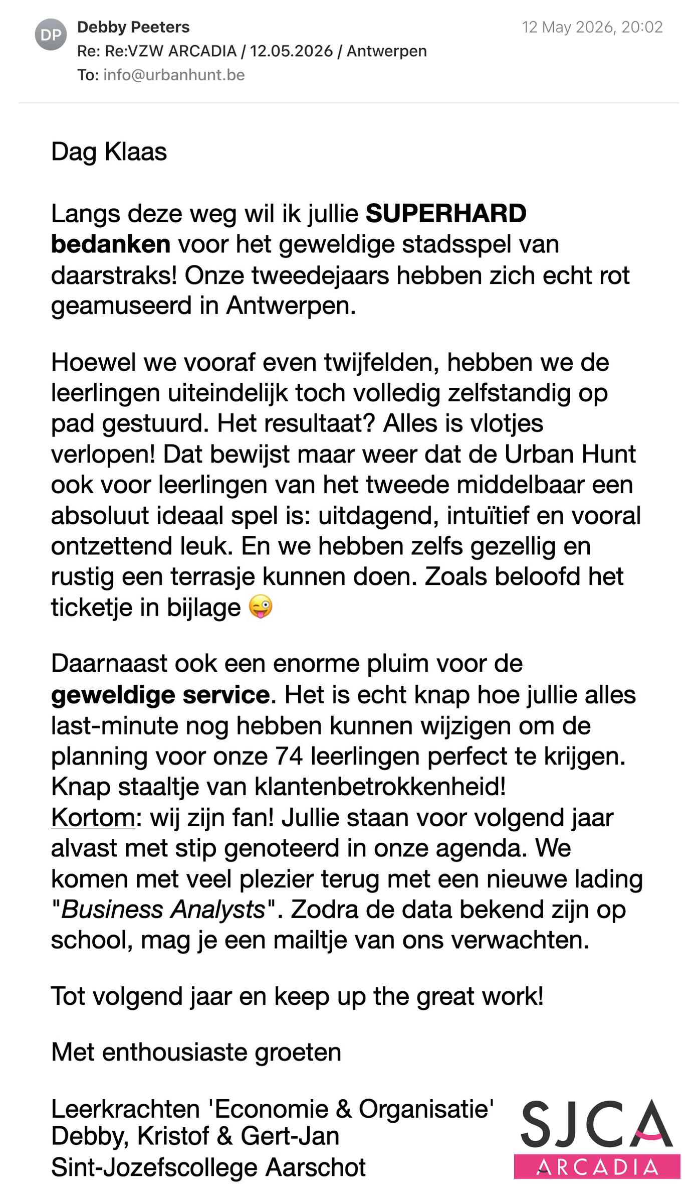 Een reactie over het stadsspel Urban Hunt van Debby Peeters: Dag Klaas

Langs deze weg wil ik jullie SUPERHARD bedanken voor het geweldige stadsspel van daarstraks! Onze tweedejaars hebben zich echt rot geamuseerd in Antwerpen.

Hoewel we vooraf even twijfelden, hebben we de leerlingen uiteindelijk toch volledig zelfstandig op pad gestuurd. Het resultaat? Alles is vlotjes verlopen! Dat bewijst maar weer dat de Urban Hunt ook voor leerlingen van het tweede middelbaar een absoluut ideaal spel is: uitdagend, intuïtief en vooral ontzettend leuk. En we hebben zelfs gezellig en rustig een terrasje kunnen doen. Zoals beloofd het ticketje in bijlage 😜
Daarnaast ook een enorme pluim voor de geweldige service. Het is echt knap hoe jullie alles last-minute nog hebben kunnen wijzigen om de planning voor onze 74 leerlingen perfect te krijgen. Knap staaltje van klantenbetrokkenheid!
Kortom: wij zijn fan! Jullie staan voor volgend jaar alvast met stip genoteerd in onze agenda. We komen met veel plezier terug met een nieuwe lading "Business Analysts". Zodra de data bekend zijn op school, mag je een mailtje van ons verwachten. 

Tot volgend jaar en keep up the great work!

Met enthousiaste groeten
Leerkrachten 'Economie & Organisatie' - SJCA
Debby, Kristof & Gert-Jan
Sint-Jozefscollege Aarschot