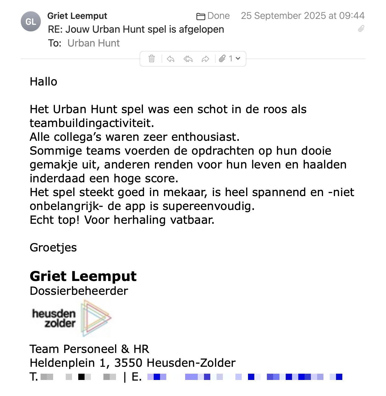 Een reactie over het stadsspel Urban Hunt van Griet Leemput: Hallo
 
Het Urban Hunt spel was een schot in de roos als teambuildingactiviteit.
Alle collega’s waren zeer enthousiast.
Sommige teams voerden de opdrachten op hun dooie gemakje uit, anderen renden voor hun leven en haalden inderdaad een hoge score.
Het spel steekt goed in mekaar, is heel spannend en -niet onbelangrijk- de app is supereenvoudig.
Echt top! Voor herhaling vatbaar.
 
Groetjes
 
Griet Leemput
Dossierbeheerder