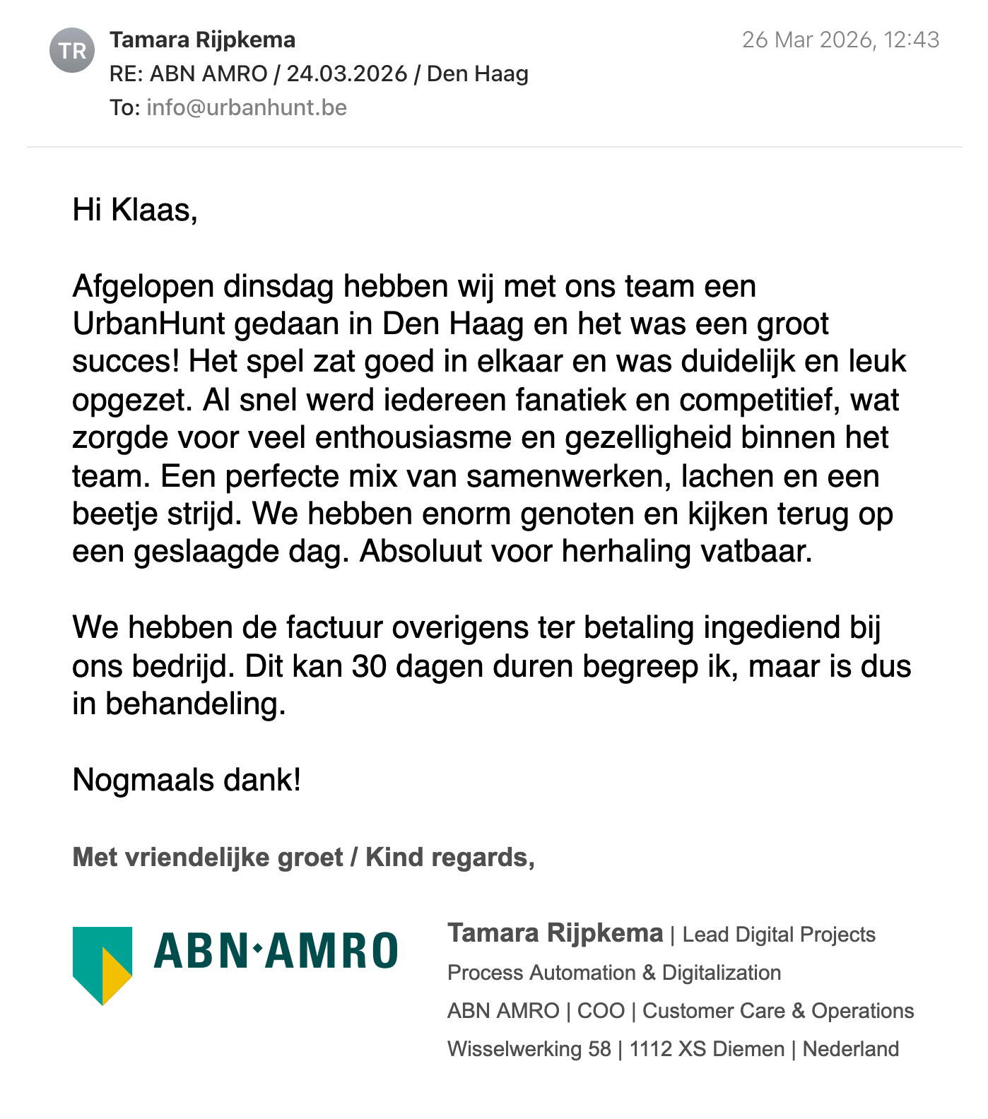 Een reactie over het stadsspel Urban Hunt van Tamara Rijpkema: Hi Klaas,
Afgelopen dinsdag hebben wij met ons team een Urban Hunt gedaan in Den Haag en het was een groot succes! Het spel zat goed in elkaar en was duidelijk en leuk opgezet.
Al snel werd iedereen fanatiek en competitief, wat zorgde voor veel enthousiasme en gezelligheid binnen het team.
Een perfecte mix van samenwerken, lachen en een beetje strijd. We hebben enorm genoten en kijken terug op een geslaagde dag.
Absoluut voor herhaling vatbaar.
Een echte aanrader voor een teamuitje!
Met vriendelijke groet / Kind regards,
Tamara Rijpkema | Lead Digital Projects
Process Automation & Digitalization
ABN AMRO | COO | Customer Care & Operations
Wisselwerking 58 | 1112 XS Diemen | Nederland