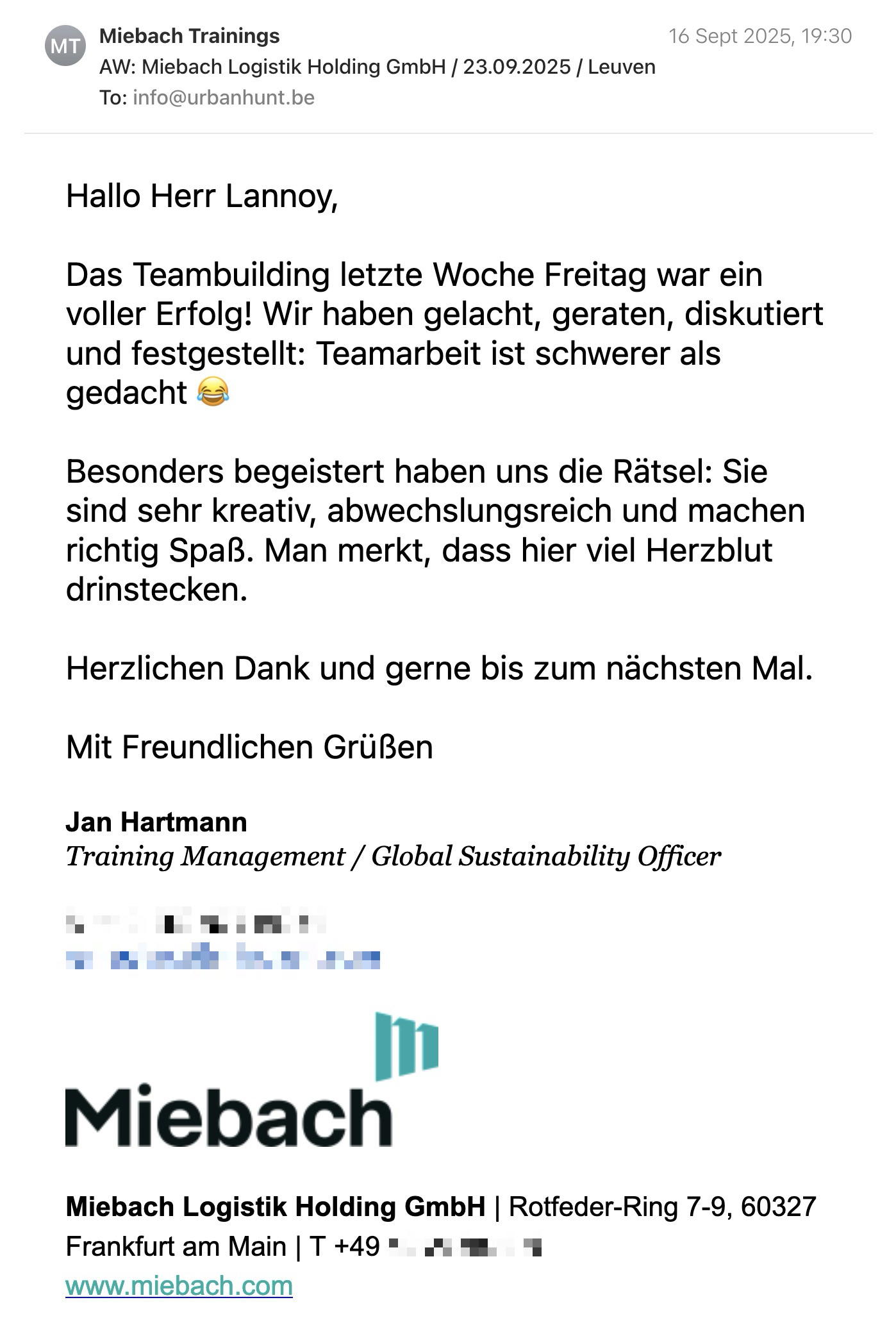 Een reactie over het stadsspel Urban Hunt van Jan Hartmann: Hallo Herr Lannoy,

Das Teambuilding letzte Woche Freitag war ein voller Erfolg! Wir haben gelacht, geraten, diskutiert und festgestellt: Teamarbeit ist schwerer als gedacht 😂

Besonders begeistert haben uns die Rätsel: Sie sind sehr kreativ, abwechslungsreich und machen richtig Spaß. Man merkt, dass hier viel Herzblut drinstecken.

Herzlichen Dank und gerne bis zum nächsten Mal.

Mit Freundlichen Grüßen

Jan Hartmann
Training Management / Global Sustainability Officer