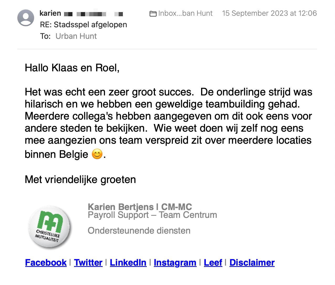 Een reactie over het stadsspel Urban Hunt van Karien Bertjens: Het was echt een zeer groot succes. De onderlinge strijd was hilarisch en we hebben een geweldige teambuilding gehad. Meerdere collega's hebben aangegeven om dit ook eens voor andere steden te bekijken. Wie weet doen wij zelf nog eens mee aangezien ons team verspreid zit over meerdere locaties binnen Belgie 😊.