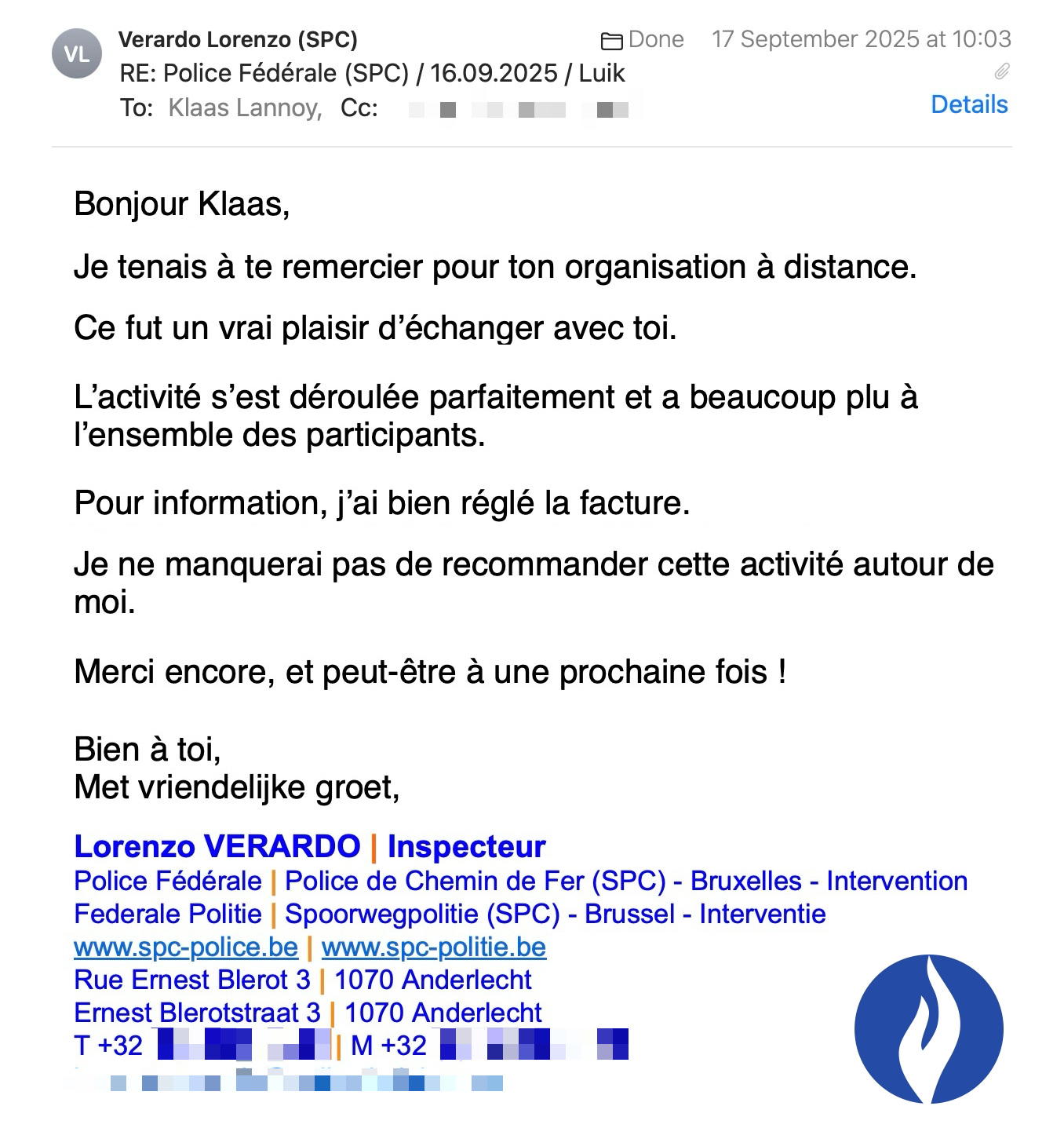 Een reactie over het stadsspel Urban Hunt van Lorenzo Verardo: Bonjour Klaas,
Beste Klaas,
Je tenais à te remercier pour ton organisation à distance.
Ik wil je graag bedanken voor je organisatie op afstand.
Ce fut un vrai plaisir d’échanger avec toi.
Het was een echt plezier om met je samen te werken.
L’activité s’est déroulée parfaitement et a beaucoup plu à l’ensemble des participants.
De activiteit is perfect verlopen en viel zeer goed in de smaak bij alle deelnemers.
Pour information, j’ai bien réglé la facture.
Ter informatie: ik heb de factuur inmiddels betaald.
Je ne manquerai pas de recommander cette activité autour de moi.
Ik zal deze activiteit zeker aanbevelen aan anderen.
Merci encore, et peut-être à une prochaine fois !
Nogmaals bedankt en misschien tot binnenkort!
Bien à toi,
Met vriendelijke groet,
Lorenzo VERARDO | Inspecteur