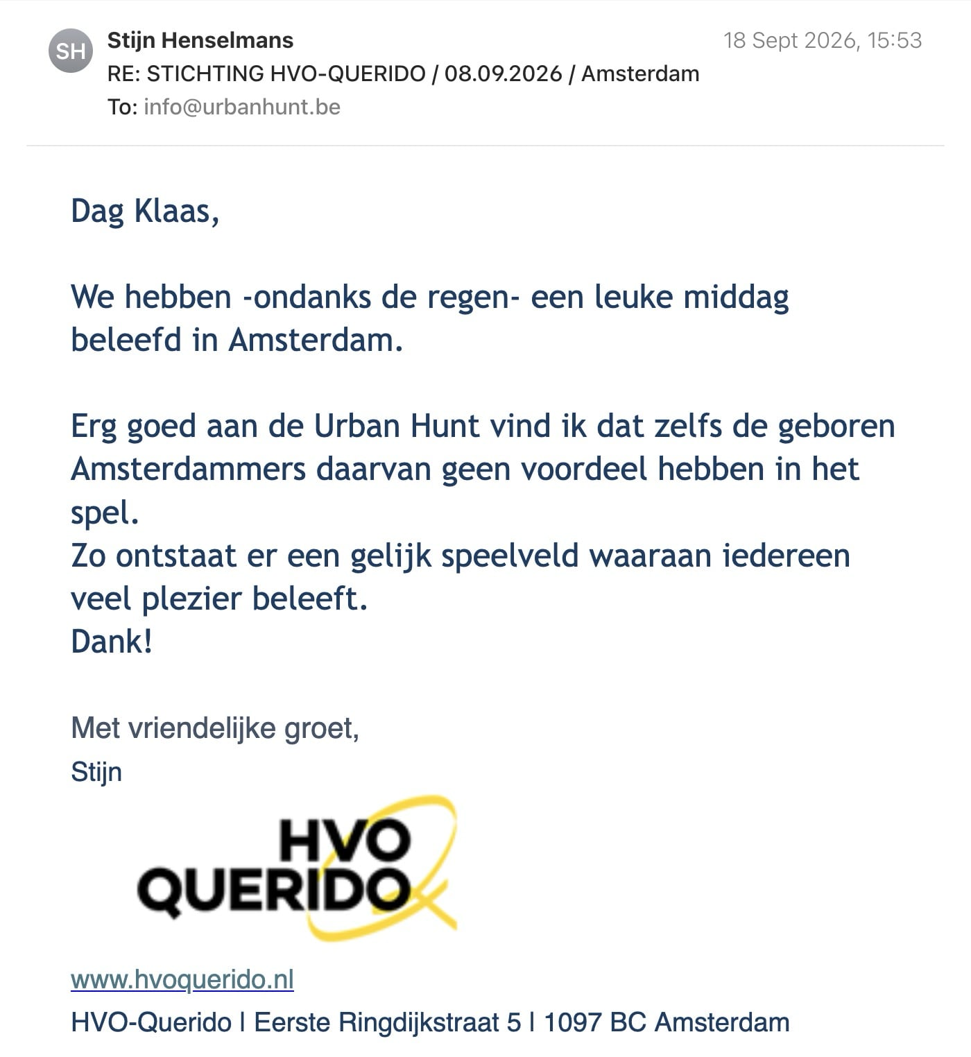 Een reactie over het stadsspel Urban Hunt van Stijn Henselmans: Dag Klaas,

We hebben -ondanks de regen- een leuke middag beleefd in Amsterdam.

Erg goed aan de Urban Hunt vind ik dat zelfs de geboren Amsterdammers daarvan geen voordeel hebben in het spel.

Zo ontstaat er een gelijk speelveld waaraan iedereen veel plezier beleeft.

Dank!

Met vriendelijke groet,

Stijn