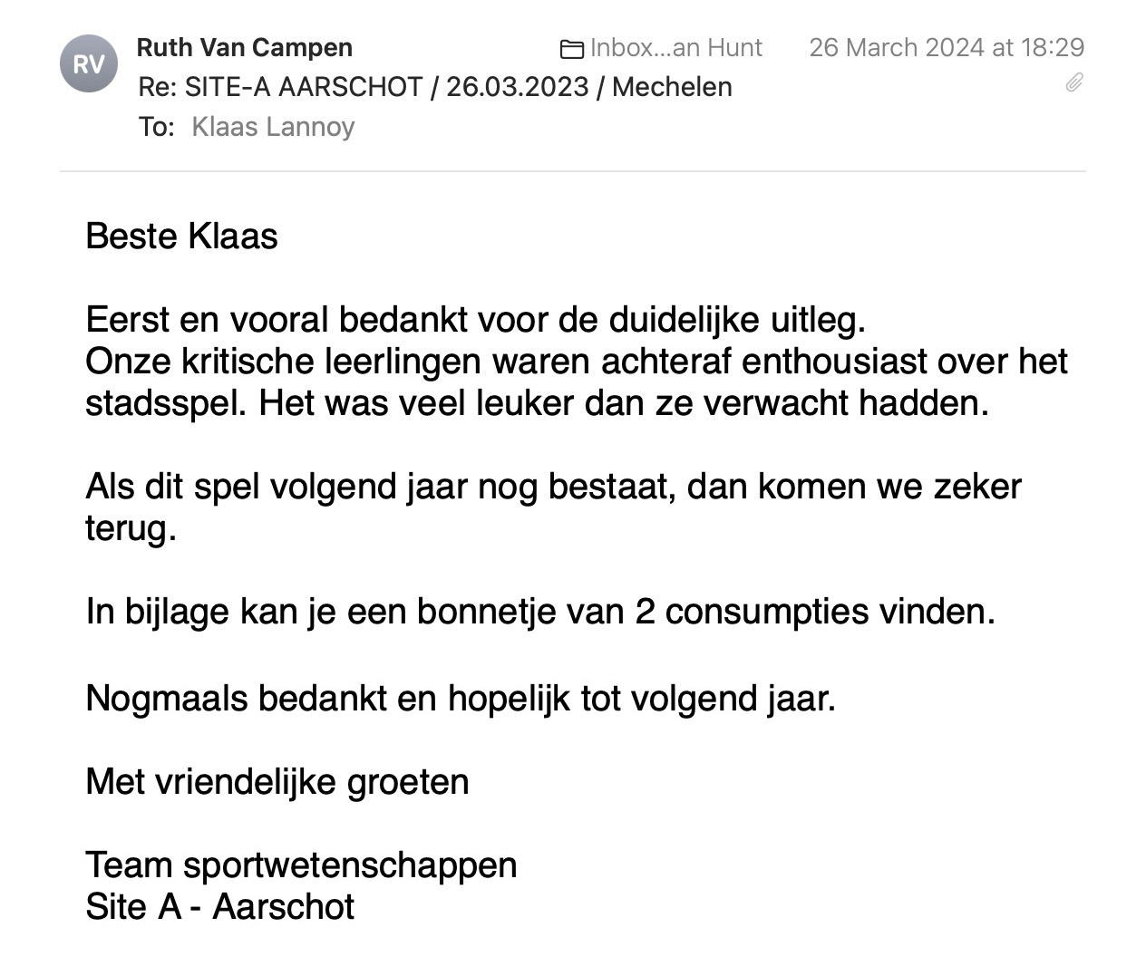 Een reactie over het stadsspel Urban Hunt van Ruth Van Campen: Beste Klaas

Eerst en vooral bedankt voor de duidelijke uitleg.
Onze kritische leerlingen waren achteraf enthousiast over het stadsspel. Het was veel leuker dan ze verwacht hadden.

Als dit spel volgend jaar nog bestaat, dan komen we zeker terug.

In bijlage kan je een bonnetje van 2 consumpties vinden.

Nogmaals bedankt en hopelijk tot volgend jaar.

Met vriendelijke groeten

Team sportwetenschappen
Site A - Aarschot