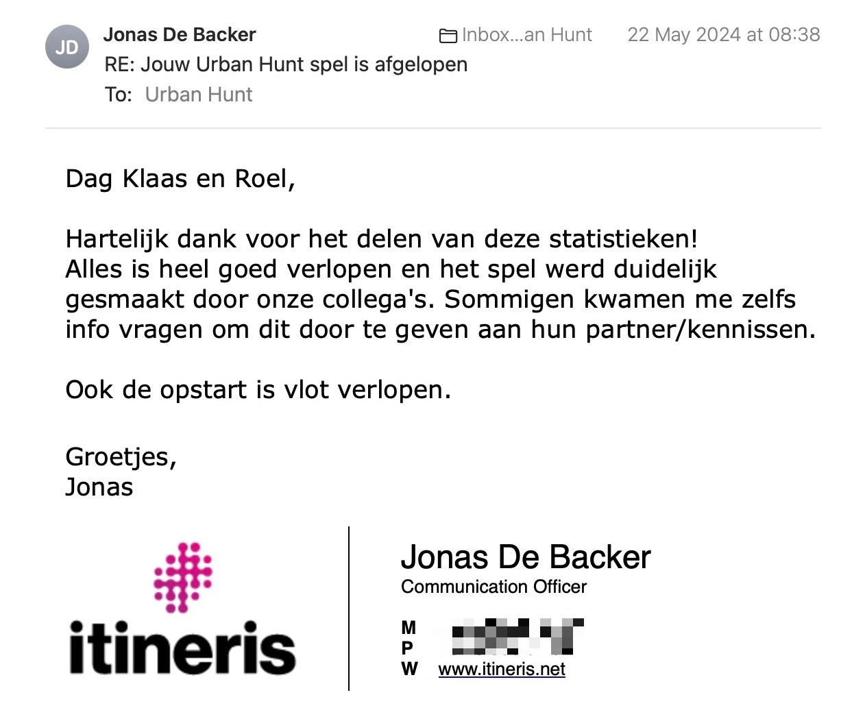 Een reactie over het stadsspel Urban Hunt van Jonas De Backer: Dag Klaas en Roel,

Hartelijk dank voor het delen van deze statistieken!
Alles is heel goed verlopen en het spel werd duidelijk gesmaakt door onze collega's. Sommigen kwamen me zelfs info vragen om dit door te geven aan hun partner/kennissen.

Ook de opstart is vlot verlopen.

Groetjes,
Jonas