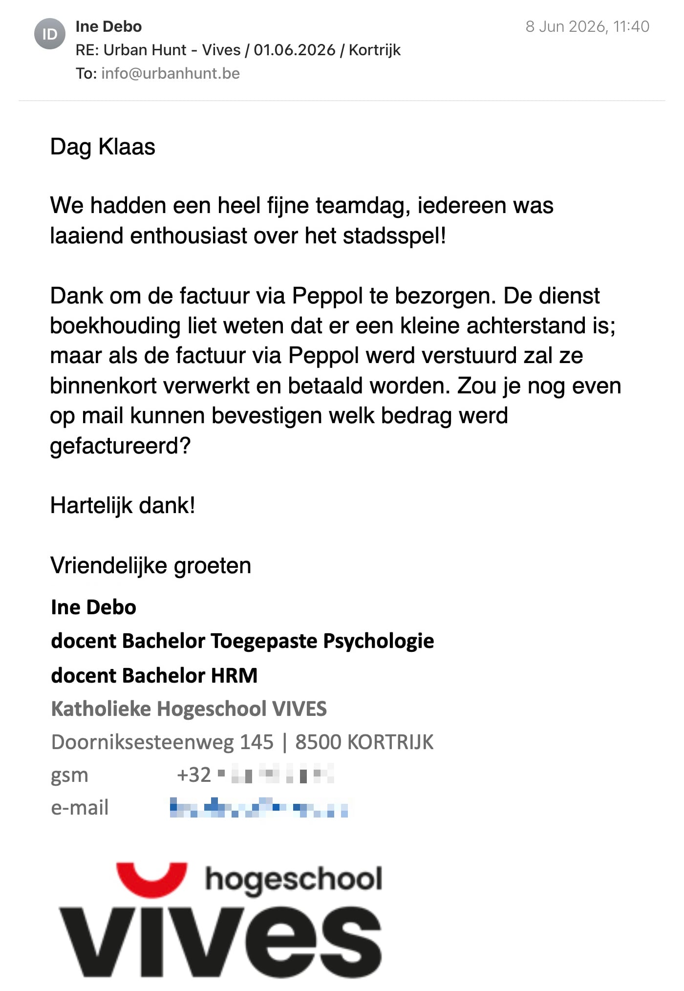 Een reactie over het stadsspel Urban Hunt van Ine Debo: Dag Klaas

We hadden een heel fijne teamdag, iedereen was laaiend enthousiast over het stadsspel!

Dank om de factuur via Peppol te bezorgen. De dienst boekhouding liet weten dat er een kleine achterstand is; maar als de factuur via Peppol werd verstuurd zal ze binnenkort verwerkt en betaald worden. Zou je nog even op mail kunnen bevestigen welk bedrag werd gefactureerd?
 
Hartelijk dank!

Vriendelijke groeten

Ine Debo