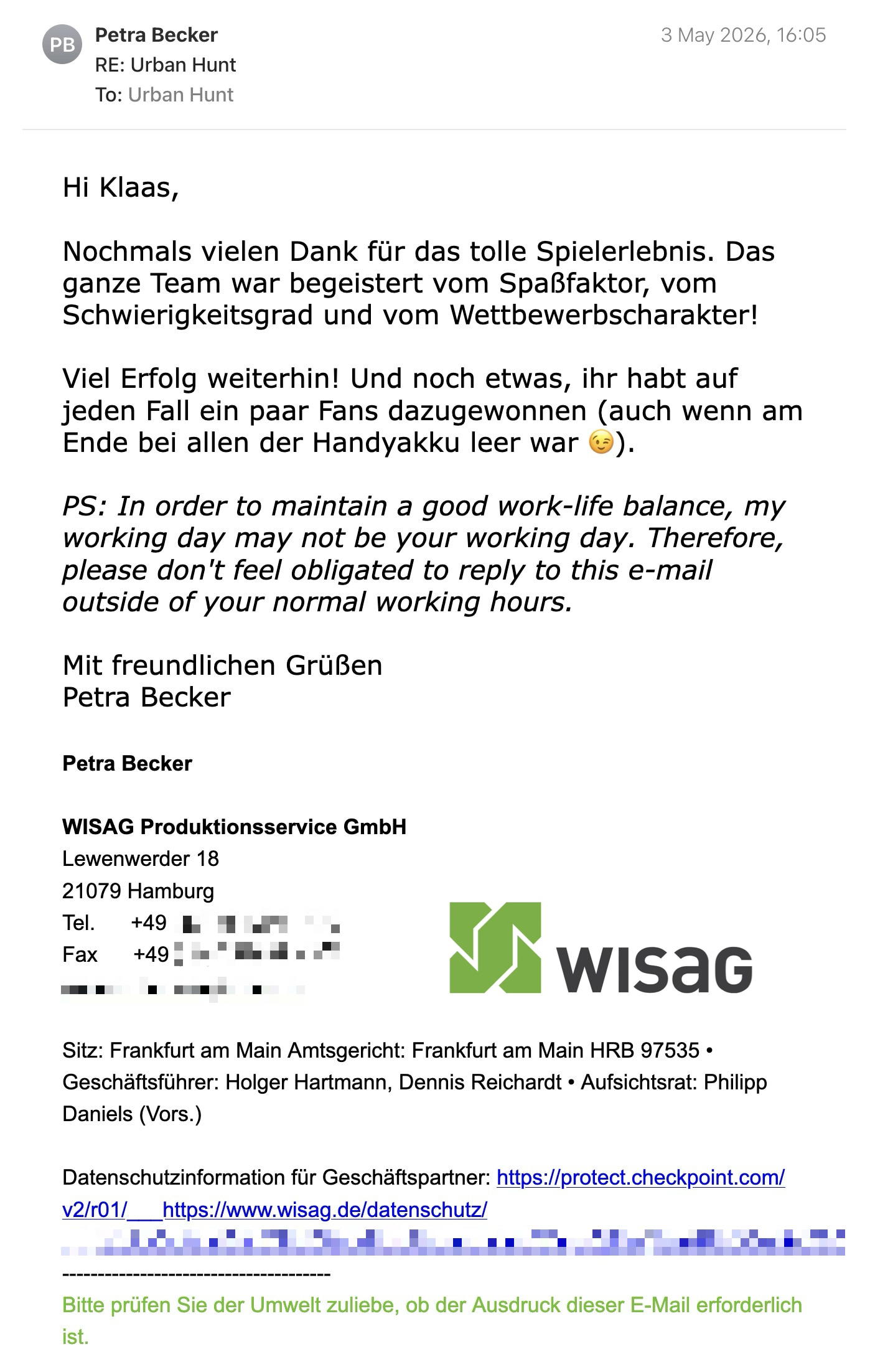Een reactie over het stadsspel Urban Hunt van Petra Becker: Hi Klaas,
Nochmals vielen Dank für das tolle Spielerlebnis. Das ganze Team war begeistert vom Spaßfaktor, vom Schwierigkeitsgrad und vom Wettbewerbscharakter!

Viel Erfolg weiterhin! Und noch etwas, ihr habt auf jeden Fall ein paar Fans dazugewonnen (auch wenn am Ende bei allen der Handyakku leer war 😉).

PS: In order to maintain a good work-life balance, my working day may not be your working day. Therefore, please don't feel obligated to reply to this e-mail outside of your normal working hours.

Mit freundlichen Grüßen
Petra Becker