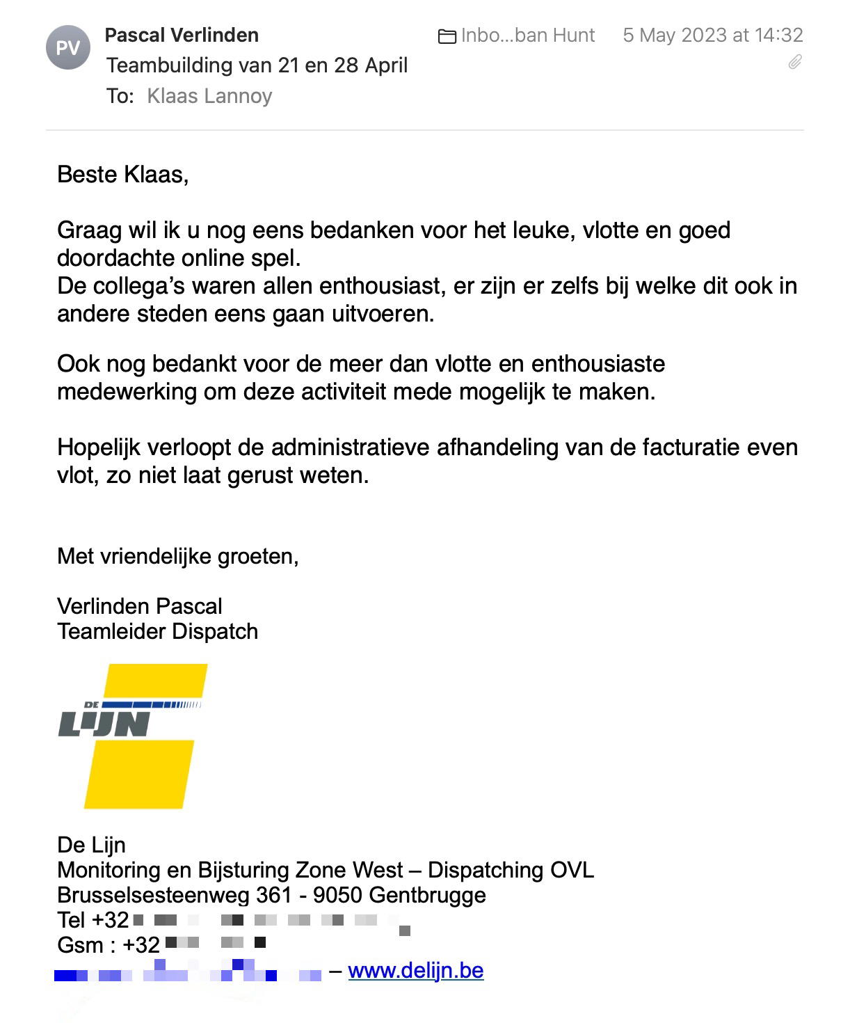 Een reactie over het stadsspel Urban Hunt van Pascal Verlinden: Graag wil ik u nog eens bedanken voor het leuke, vlotte en goed doordachte online spel.
De collega’s waren allen enthousiast, er zijn er zelfs bij welke dit ook in andere steden eens gaan uitvoeren.
Ook nog bedankt voor de meer dan vlotte en enthousiaste medewerking om deze activiteit mede mogelijk te maken.
Hopelijk verloopt de administratieve afhandeling van de facturatie even vlot, zo niet laat gerust weten.
Met vriendelijke groeten,
Verlinden Pascal
Teamleider Dispatch