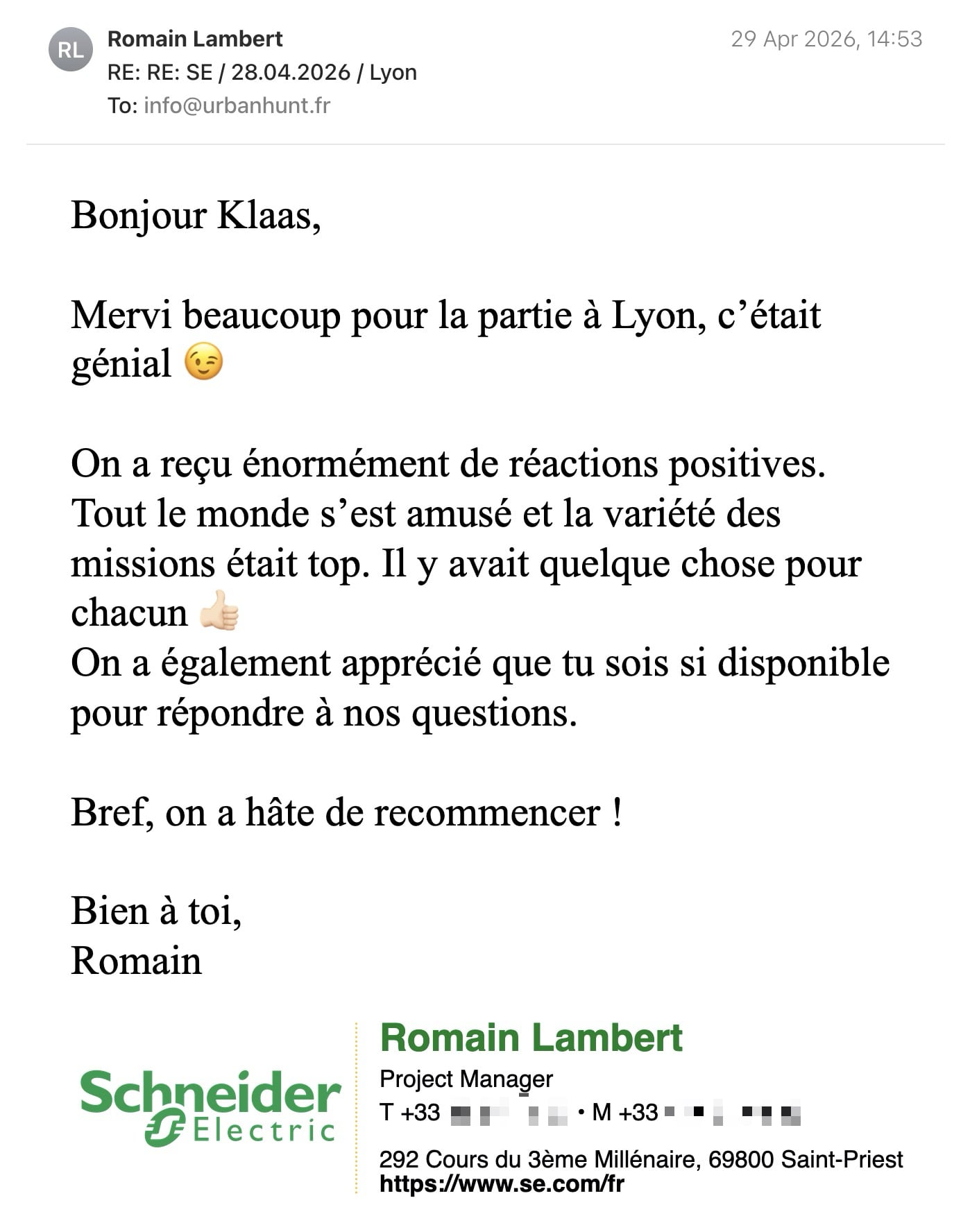 Een reactie over het stadsspel Urban Hunt van Romain Lambert: Bonjour Klaas,
Mervi beaucoup pour la partie à Lyon, c’était génial 😉
On a reçu énormément de réactions positives. Tout le monde s’est amusé et la variété des missions était top. Il y avait quelque chose pour chacun 👍🏻
On a également apprécié que tu sois si disponible pour répondre à nos questions.
Bref, on a hâte de recommencer !
Bien à toi,
Romain