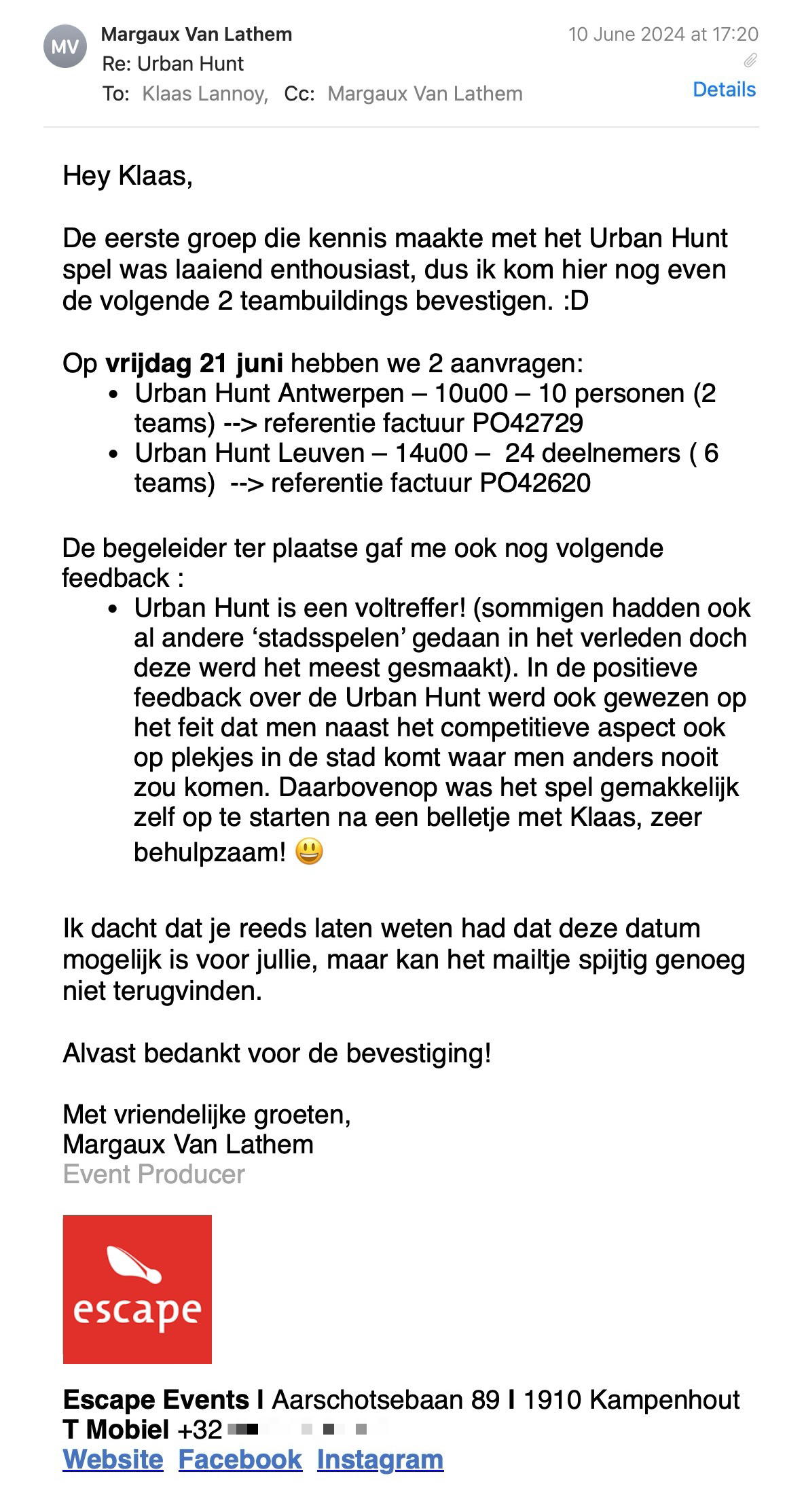 Een reactie over het stadsspel Urban Hunt van Margaux Van Lathem: Hey Klaas,

De eerste groep die kennis maakte met het Urban Hunt spel was laaiend enthousiast, dus ik kom hier nog even de volgende 2 teambuildings bevestigen. :D

Op vrijdag 21 juni hebben we 2 aanvragen:
Urban Hunt Antwerpen – 10u00 – 10 personen (2 teams) --> referentie factuur PO42729
Urban Hunt Leuven – 14u00 –  24 deelnemers ( 6 teams)  --> referentie factuur PO42620

De begeleider ter plaatse gaf me ook nog volgende feedback :
Urban Hunt is een voltreffer! (sommigen hadden ook al andere ‘stadsspelen’ gedaan in het verleden doch deze werd het meest gesmaakt). In de positieve feedback over de Urban Hunt werd ook gewezen op het feit dat men naast het competitieve aspect ook op plekjes in de stad komt waar men anders nooit zou komen. Daarbovenop was het spel gemakkelijk zelf op te starten na een belletje met Klaas, zeer behulpzaam! 😃

Ik dacht dat je reeds laten weten had dat deze datum mogelijk is voor jullie, maar kan het mailtje spijtig genoeg niet terugvinden.

Alvast bedankt voor de bevestiging!

Met vriendelijke groeten,
Margaux Van Lathem