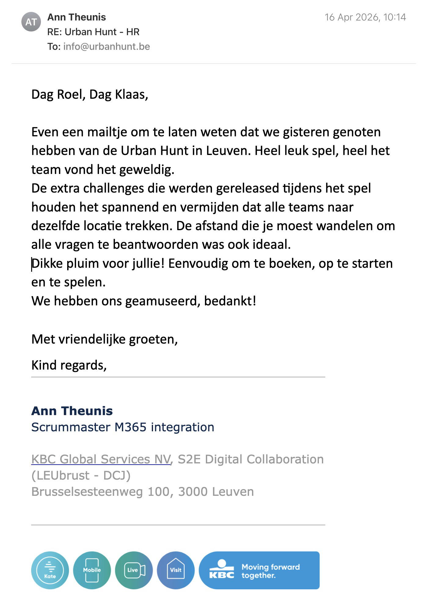 Een reactie over het stadsspel Urban Hunt van Ann Theunis: Dag Roel, Dag Klaas,
Even een mailtje om te laten weten dat we gisteren genoten hebben van de Urban Hunt in Leuven. Heel leuk spel, heel het team vond het geweldig.
De extra challenges die werden gereleased tijdens het spel houden het spannend en vermijden dat alle teams naar dezelfde locatie trekken. De afstand die je moest wandelen om alle vragen te beantwoorden was ook ideaal.
Dikke pluim voor jullie! Eenvoudig om te boeken, op te starten en te spelen.
We hebben ons geamuseerd, bedankt!
Met vriendelijke groeten,
Kind regards,
Ann Theunis
