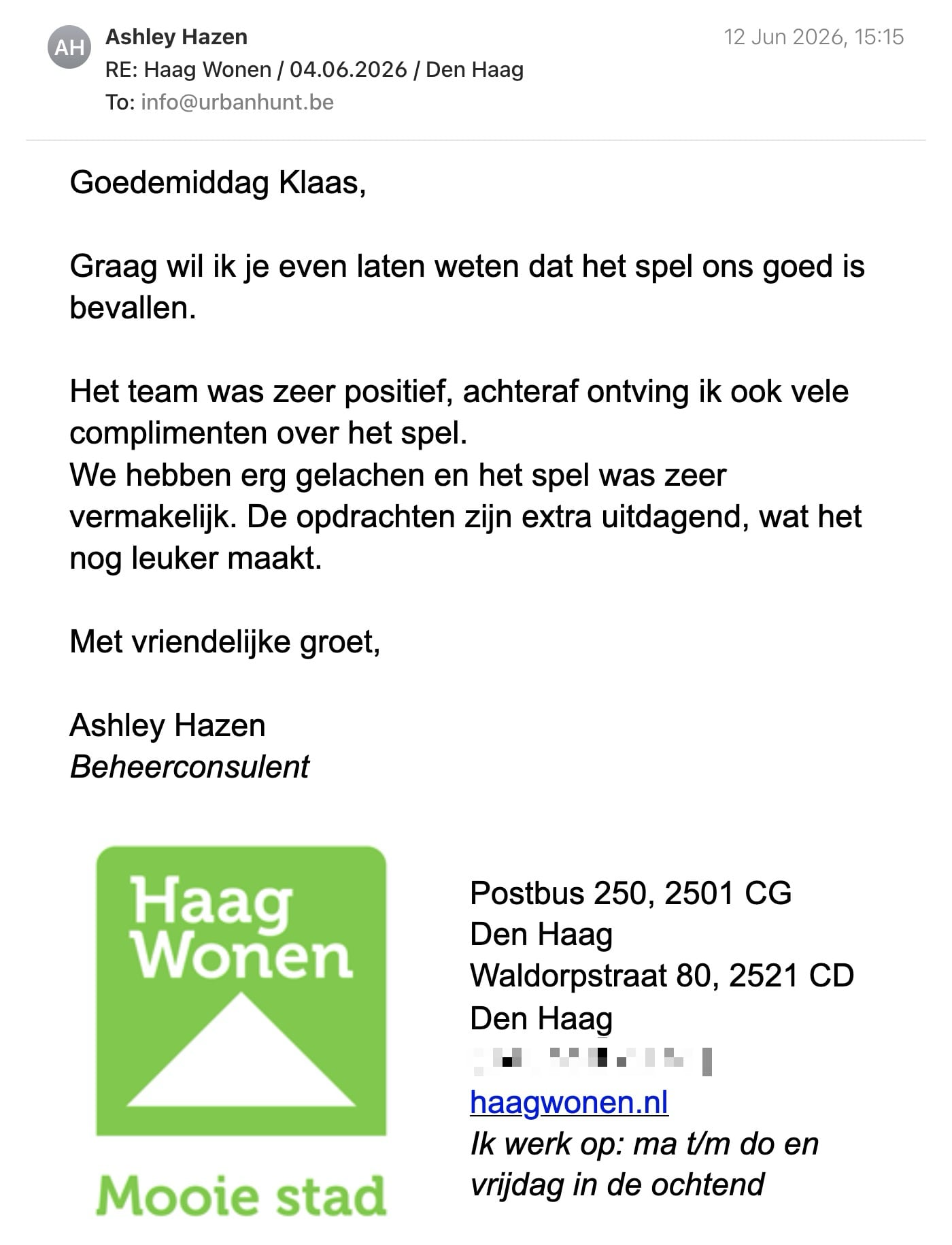 Een reactie over het stadsspel Urban Hunt van Ashley Hazen: Goedemiddag Klaas,
Graag wil ik je even laten weten dat het spel ons goed is bevallen.
Het team was zeer positief, achteraf ontving ik ook vele complimenten over het spel.
We hebben erg gelachen en het spel was zeer vermakelijk. De opdrachten zijn extra uitdagend, wat het nog leuker maakt.
Met vriendelijke groet,
Ashley Hazen
Beheerconsulent
