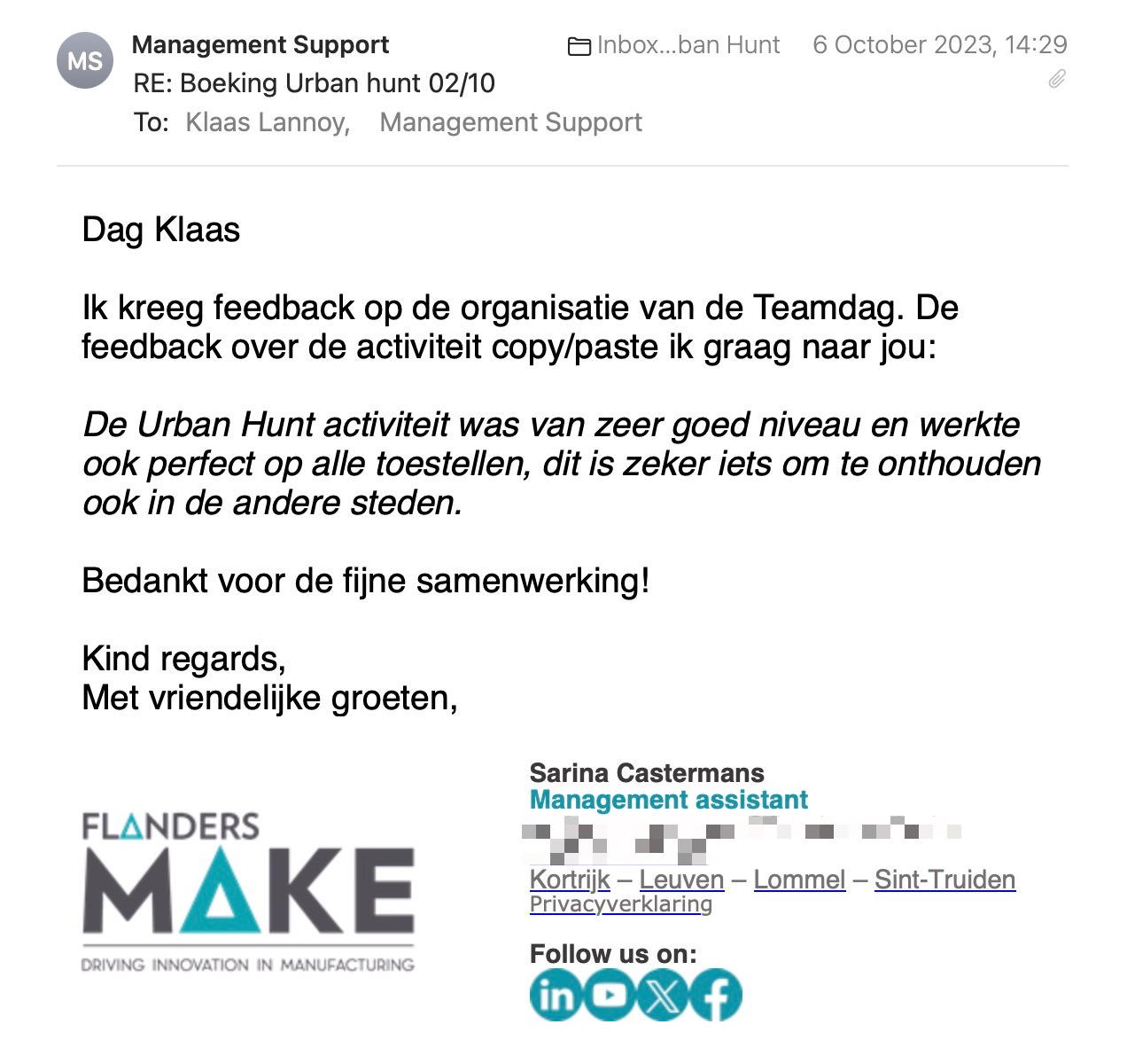 Een reactie over het stadsspel Urban Hunt van Sarina Castermans: Dag Klaas
Ik kreeg feedback op de organisatie van de Teamdag. De feedback over de activiteit copy/paste ik graag naar jou:
De Urban Hunt activiteit was van zeer goed niveau en werkte ook perfect op alle toestellen, dit is zeker iets om te onthouden ook in de andere steden.
Bedankt voor de fijne samenwerking!
Kind regards,
Met vriendelijke groeten,