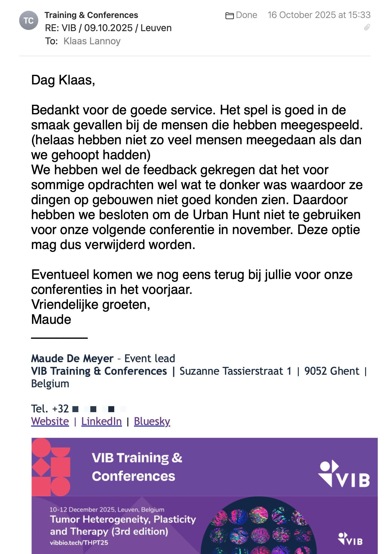 Een reactie over het stadsspel Urban Hunt van Maude De Meyer: Dag Klaas,
 
Bedankt voor de goede service. Het spel is goed in de smaak gevallen bij de mensen die hebben meegespeeld. (helaas hebben niet zo veel mensen meegedaan als dan we gehoopt hadden)
We hebben wel de feedback gekregen dat het voor sommige opdrachten wel wat te donker was waardoor ze dingen op gebouwen niet goed konden zien. Daardoor hebben we besloten om de Urban Hunt niet te gebruiken voor onze volgende conferentie in november. Deze optie mag dus verwijderd worden.
 
Eventueel komen we nog eens terug bij jullie voor onze conferenties in het voorjaar.
Vriendelijke groeten,
Maude